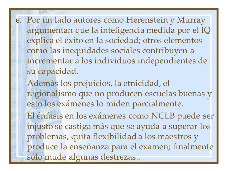 Por un lado autores como Herenstein y Murray argumentan que la inteligencia medida por el IQ explica el éxito en la sociedad; otros elementos como las inequidades sociales contribuyen a incrementar a los individuos independientes de su capacidad.