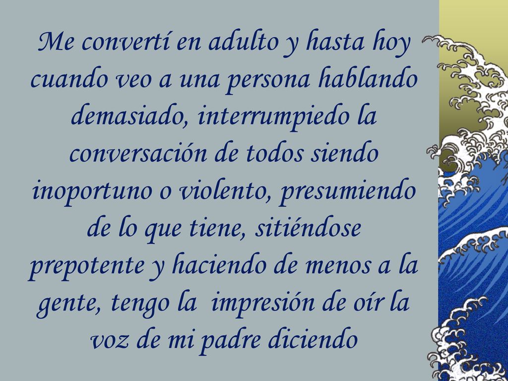 Me convertí en adulto y hasta hoy cuando veo a una persona hablando demasiado, interrumpiedo la conversación de todos siendo inoportuno o violento, presumiendo de lo que tiene, sitiéndose prepotente y haciendo de menos a la gente, tengo la impresión de oír la voz de mi padre diciendo