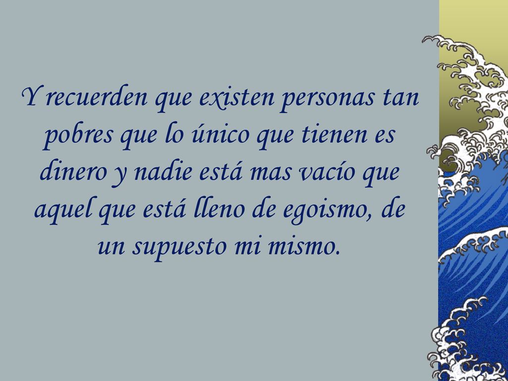 Y recuerden que existen personas tan pobres que lo único que tienen es dinero y nadie está mas vacío que aquel que está lleno de egoismo, de un supuesto mi mismo.