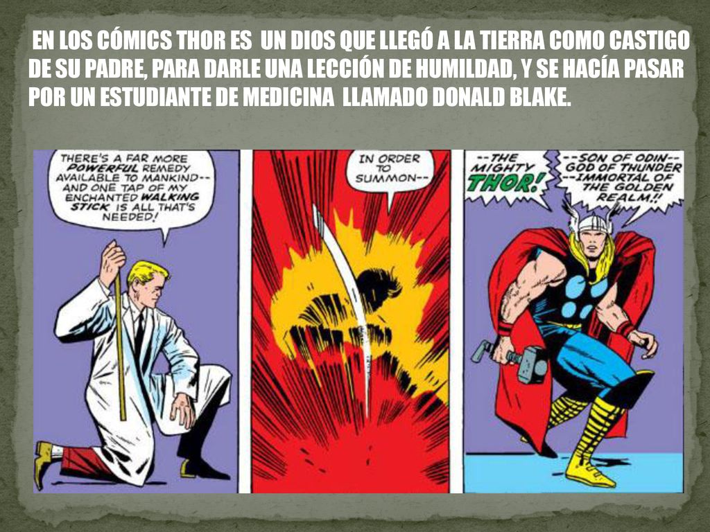 EN LOS CÓMICS THOR ES UN DIOS QUE LLEGÓ A LA TIERRA COMO CASTIGO DE SU PADRE, PARA DARLE UNA LECCIÓN DE HUMILDAD, Y SE HACÍA PASAR POR UN ESTUDIANTE DE MEDICINA LLAMADO DONALD BLAKE.