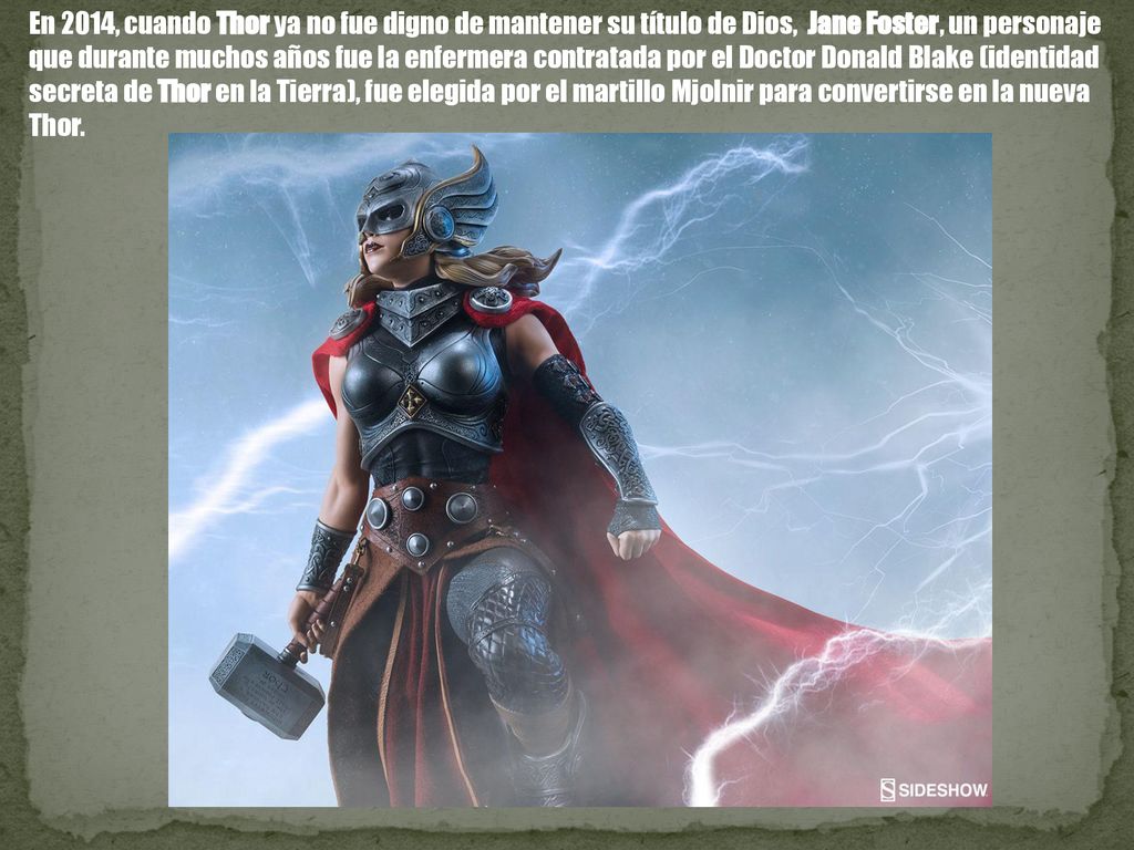 En 2014, cuando Thor ya no fue digno de mantener su título de Dios, Jane Foster, un personaje que durante muchos años fue la enfermera contratada por el Doctor Donald Blake (identidad secreta de Thor en la Tierra), fue elegida por el martillo Mjolnir para convertirse en la nueva Thor.