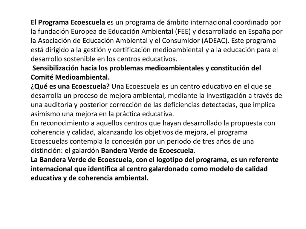 El Programa Ecoescuela es un programa de ámbito internacional coordinado por la fundación Europea de Educación Ambiental (FEE) y desarrollado en España por la Asociación de Educación Ambiental y el Consumidor (ADEAC). Este programa está dirigido a la gestión y certificación medioambiental y a la educación para el desarrollo sostenible en los centros educativos.