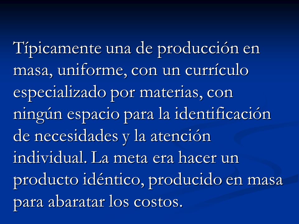 Típicamente una de producción en masa, uniforme, con un currículo especializado por materias, con ningún espacio para la identificación de necesidades y la atención individual.