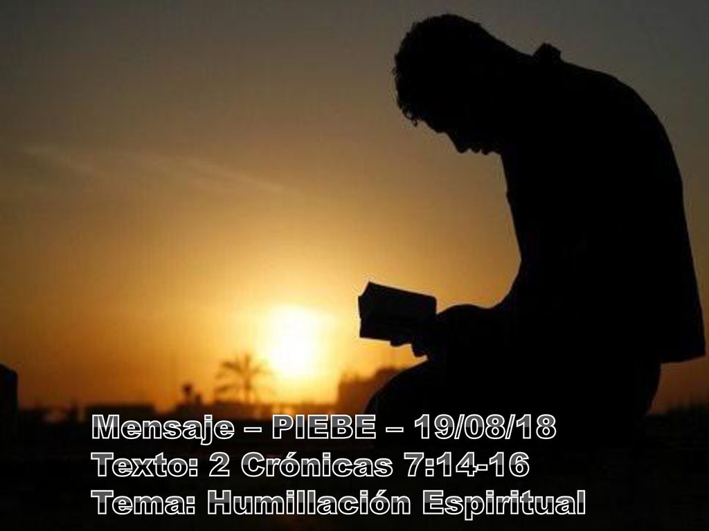 Mensaje – PIEBE – 19/08/18 Texto: 2 Crónicas 7:14-16 Tema: Humillación Espiritual