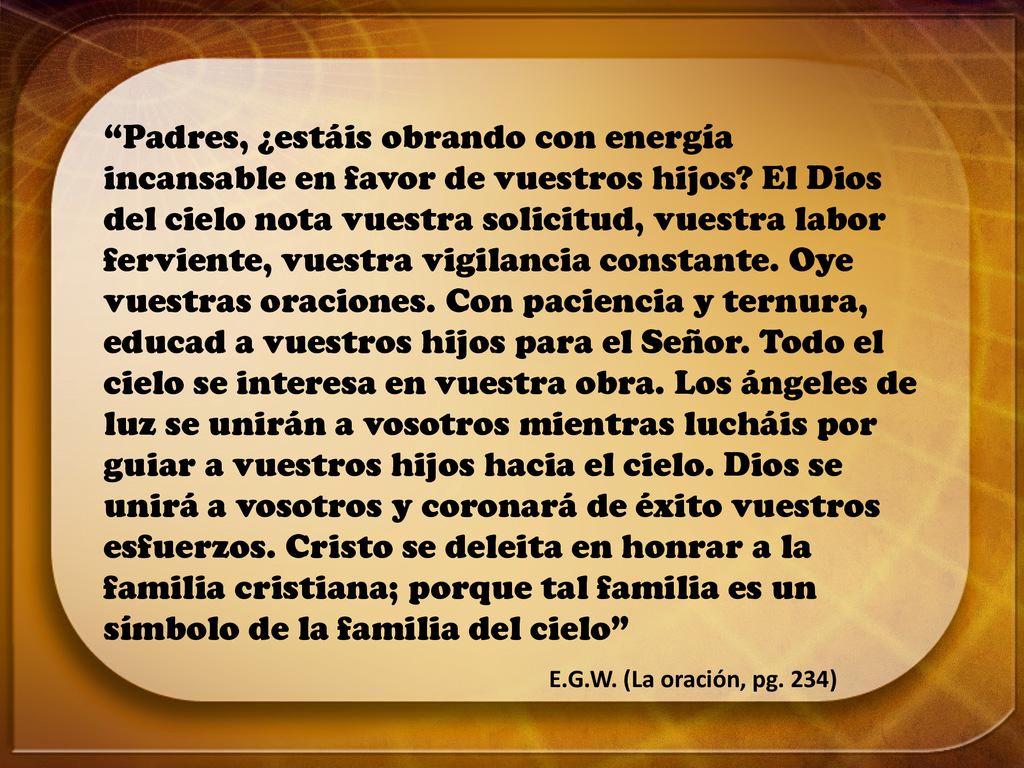 Padres, ¿estáis obrando con energía incansable en favor de vuestros hijos El Dios del cielo nota vuestra solicitud, vuestra labor ferviente, vuestra vigilancia constante. Oye vuestras oraciones. Con paciencia y ternura, educad a vuestros hijos para el Señor. Todo el cielo se interesa en vuestra obra. Los ángeles de luz se unirán a vosotros mientras lucháis por guiar a vuestros hijos hacia el cielo. Dios se unirá a vosotros y coronará de éxito vuestros esfuerzos. Cristo se deleita en honrar a la familia cristiana; porque tal familia es un símbolo de la familia del cielo