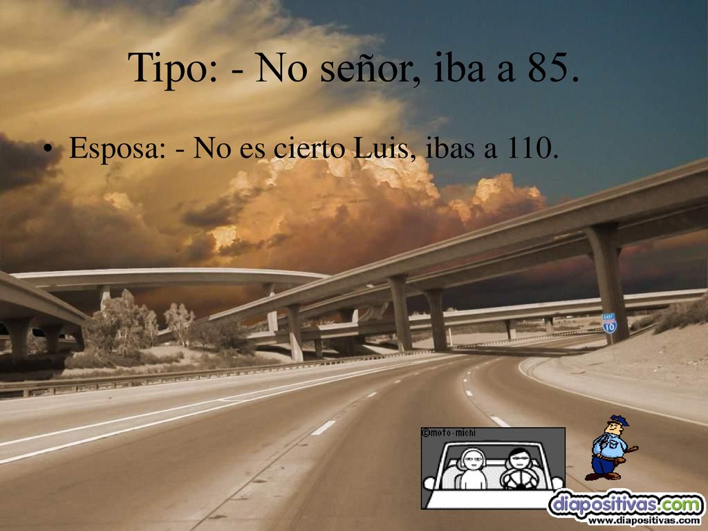 Tipo: - No señor, iba a 85. Esposa: - No es cierto Luis, ibas a 110.
