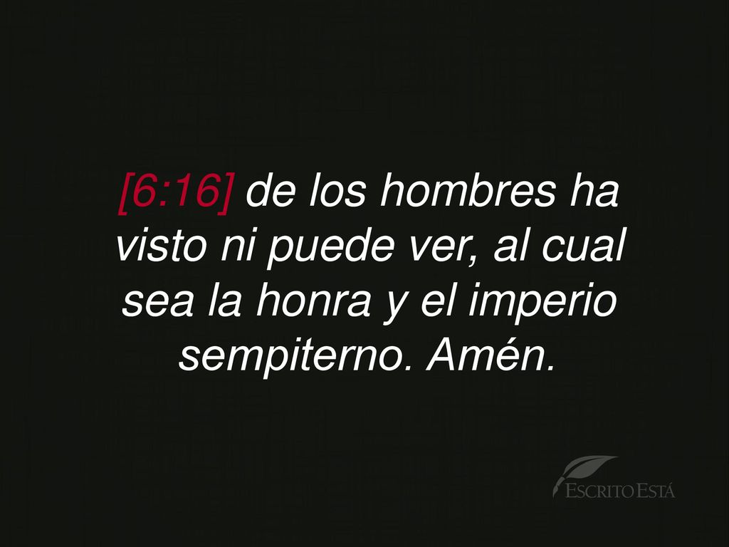 [6:16] de los hombres ha visto ni puede ver, al cual sea la honra y el imperio sempiterno. Amén.