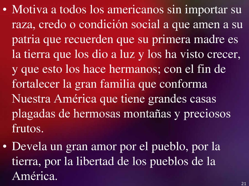 Motiva a todos los americanos sin importar su raza, credo o condición social a que amen a su patria que recuerden que su primera madre es la tierra que los dio a luz y los ha visto crecer, y que esto los hace hermanos; con el fin de fortalecer la gran familia que conforma Nuestra América que tiene grandes casas plagadas de hermosas montañas y preciosos frutos.