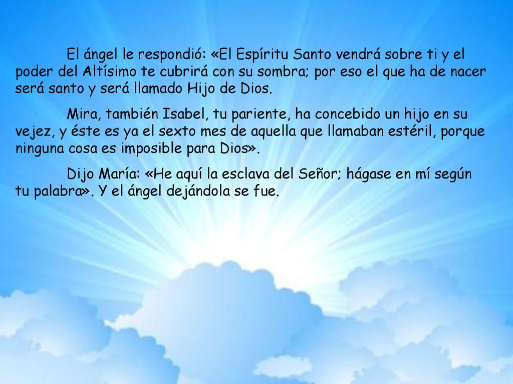 El ángel le respondió: «El Espíritu Santo vendrá sobre ti y el poder del Altísimo te cubrirá con su sombra; por eso el que ha de nacer será santo y será llamado Hijo de Dios.