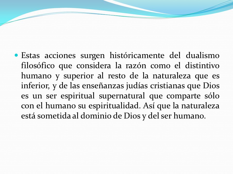 Estas acciones surgen históricamente del dualismo filosófico que considera la razón como el distintivo humano y superior al resto de la naturaleza que es inferior, y de las enseñanzas judías cristianas que Dios es un ser espiritual supernatural que comparte sólo con el humano su espiritualidad.
