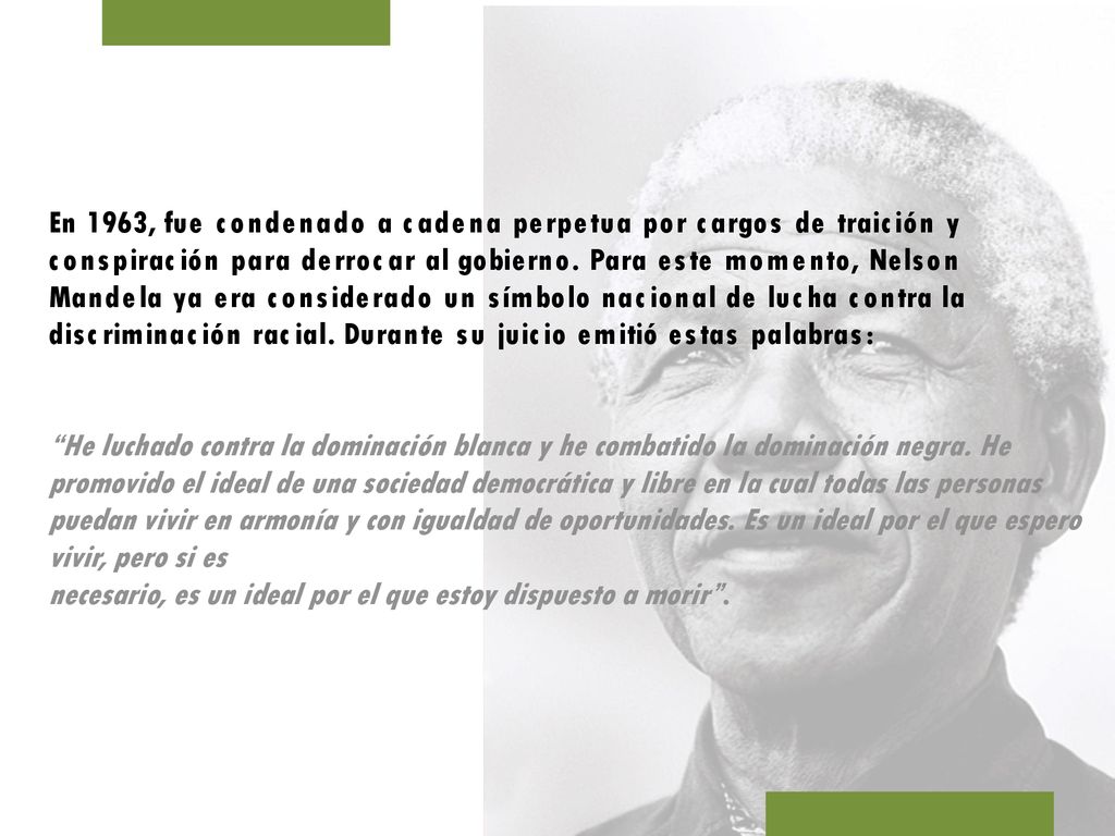 En 1963, fue condenado a cadena perpetua por cargos de traición y conspiración para derrocar al gobierno. Para este momento, Nelson Mandela ya era considerado un símbolo nacional de lucha contra la discriminación racial. Durante su juicio emitió estas palabras: