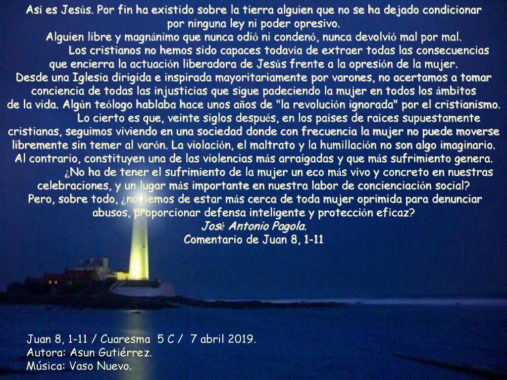 Así es Jesús. Por fin ha existido sobre la tierra alguien que no se ha dejado condicionar por ninguna ley ni poder opresivo. Alguien libre y magnánimo que nunca odió ni condenó, nunca devolvió mal por mal. Los cristianos no hemos sido capaces todavía de extraer todas las consecuencias que encierra la actuación liberadora de Jesús frente a la opresión de la mujer. Desde una Iglesia dirigida e inspirada mayoritariamente por varones, no acertamos a tomar conciencia de todas las injusticias que sigue padeciendo la mujer en todos los ámbitos de la vida. Algún teólogo hablaba hace unos años de la revolución ignorada por el cristianismo.