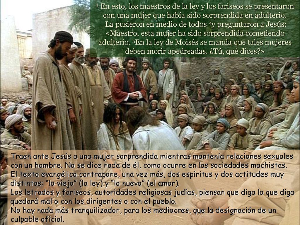 3 En esto, los maestros de la ley y los fariseos se presentaron con una mujer que había sido sorprendida en adulterio. La pusieron en medio de todos 4y preguntaron a Jesús: «Maestro, esta mujer ha sido sorprendida cometiendo adulterio. 5En la ley de Moisés se manda que tales mujeres deben morir apedreadas. ¿Tú, qué dices »