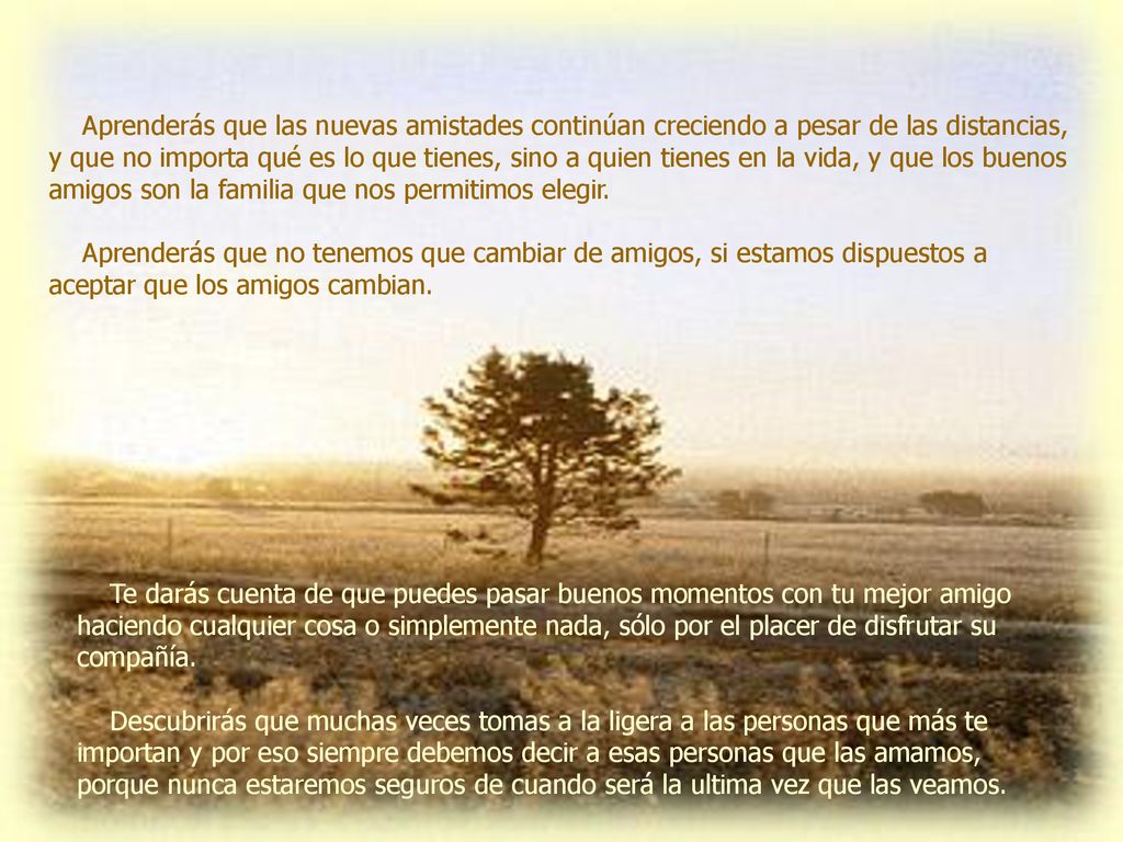 Aprenderás que las nuevas amistades continúan creciendo a pesar de las distancias, y que no importa qué es lo que tienes, sino a quien tienes en la vida, y que los buenos amigos son la familia que nos permitimos elegir.