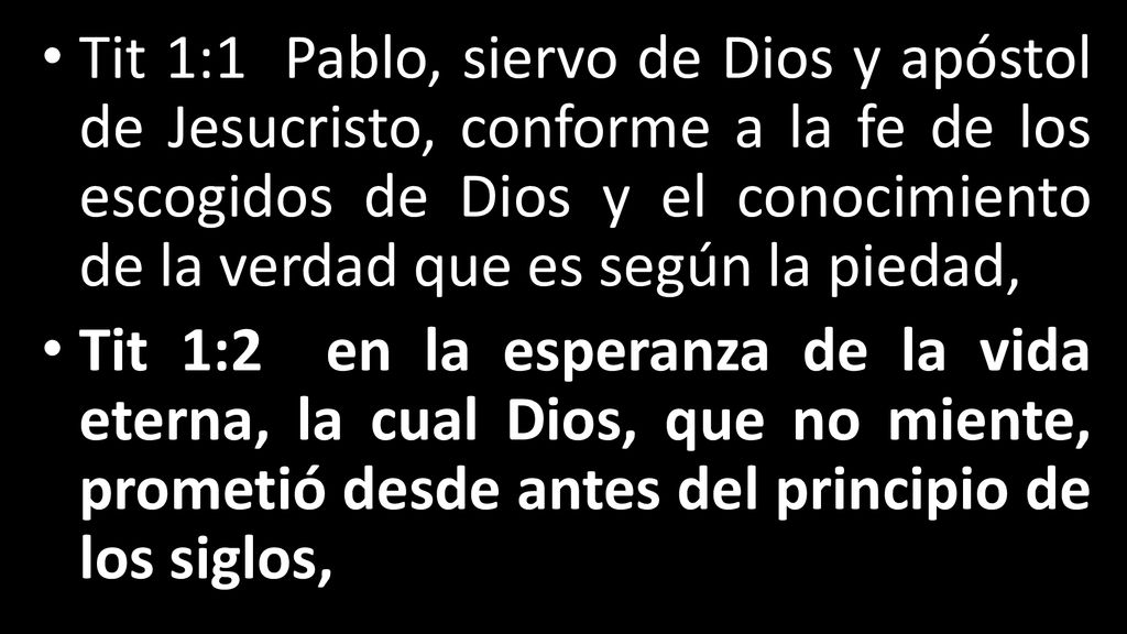 Tit 1:1 Pablo, siervo de Dios y apóstol de Jesucristo, conforme a la fe de los escogidos de Dios y el conocimiento de la verdad que es según la piedad,