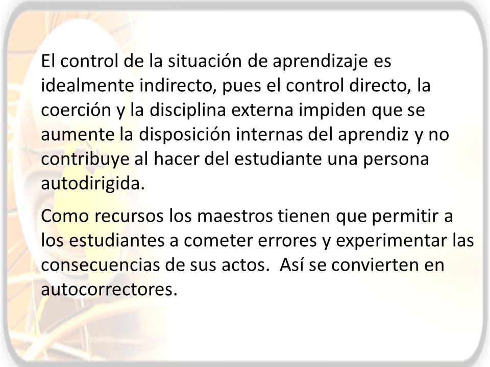 El control de la situación de aprendizaje es idealmente indirecto, pues el control directo, la coerción y la disciplina externa impiden que se aumente la disposición internas del aprendiz y no contribuye al hacer del estudiante una persona autodirigida.