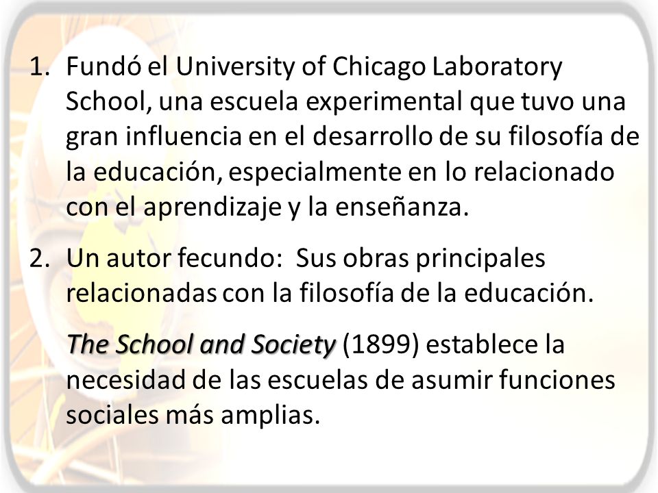 Fundó el University of Chicago Laboratory School, una escuela experimental que tuvo una gran influencia en el desarrollo de su filosofía de la educación, especialmente en lo relacionado con el aprendizaje y la enseñanza.
