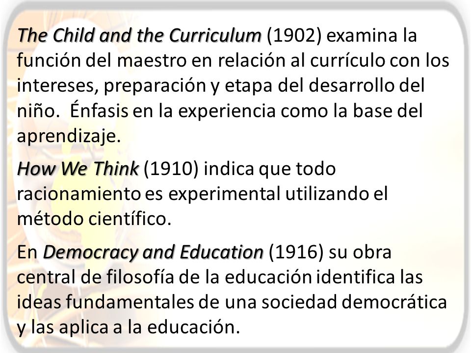 The Child and the Curriculum (1902) examina la función del maestro en relación al currículo con los intereses, preparación y etapa del desarrollo del niño. Énfasis en la experiencia como la base del aprendizaje.