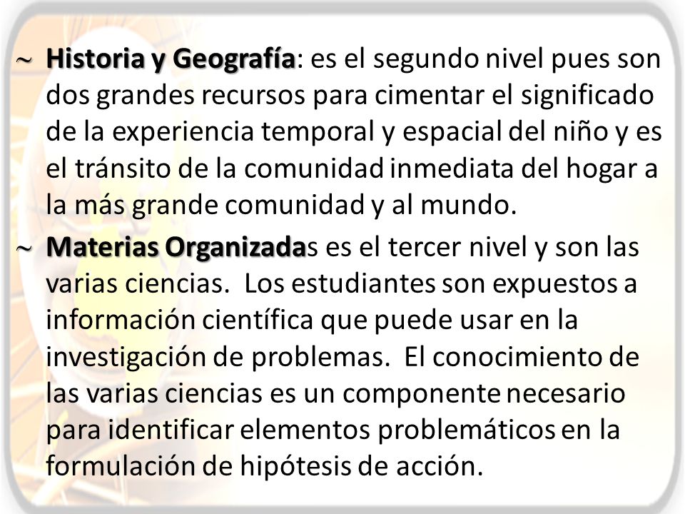 Historia y Geografía: es el segundo nivel pues son dos grandes recursos para cimentar el significado de la experiencia temporal y espacial del niño y es el tránsito de la comunidad inmediata del hogar a la más grande comunidad y al mundo.