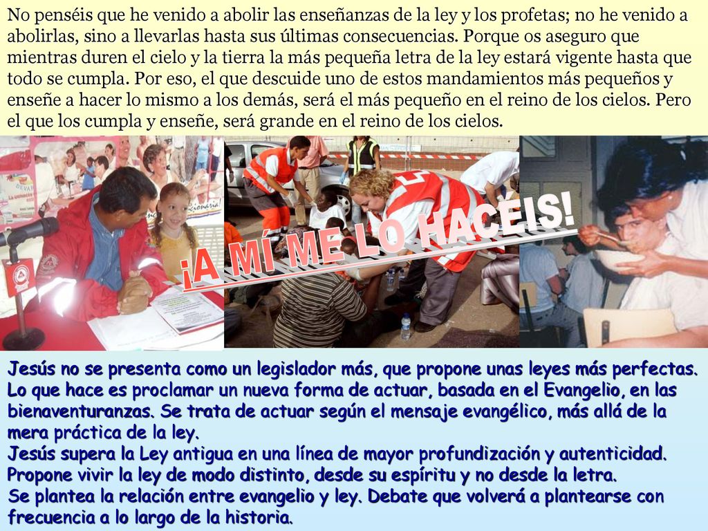 No penséis que he venido a abolir las enseñanzas de la ley y los profetas; no he venido a abolirlas, sino a llevarlas hasta sus últimas consecuencias. Porque os aseguro que mientras duren el cielo y la tierra la más pequeña letra de la ley estará vigente hasta que todo se cumpla. Por eso, el que descuide uno de estos mandamientos más pequeños y enseñe a hacer lo mismo a los demás, será el más pequeño en el reino de los cielos. Pero el que los cumpla y enseñe, será grande en el reino de los cielos.