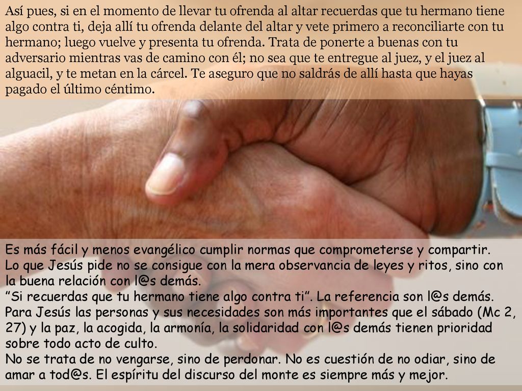 Así pues, si en el momento de llevar tu ofrenda al altar recuerdas que tu hermano tiene algo contra ti, deja allí tu ofrenda delante del altar y vete primero a reconciliarte con tu hermano; luego vuelve y presenta tu ofrenda. Trata de ponerte a buenas con tu adversario mientras vas de camino con él; no sea que te entregue al juez, y el juez al alguacil, y te metan en la cárcel. Te aseguro que no saldrás de allí hasta que hayas pagado el último céntimo.