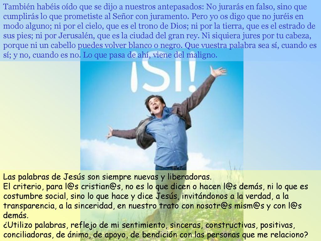 También habéis oído que se dijo a nuestros antepasados: No jurarás en falso, sino que cumplirás lo que prometiste al Señor con juramento. Pero yo os digo que no juréis en modo alguno; ni por el cielo, que es el trono de Dios; ni por la tierra, que es el estrado de sus pies; ni por Jerusalén, que es la ciudad del gran rey. Ni siquiera jures por tu cabeza, porque ni un cabello puedes volver blanco o negro. Que vuestra palabra sea sí, cuando es sí; y no, cuando es no. Lo que pasa de ahí, viene del maligno.