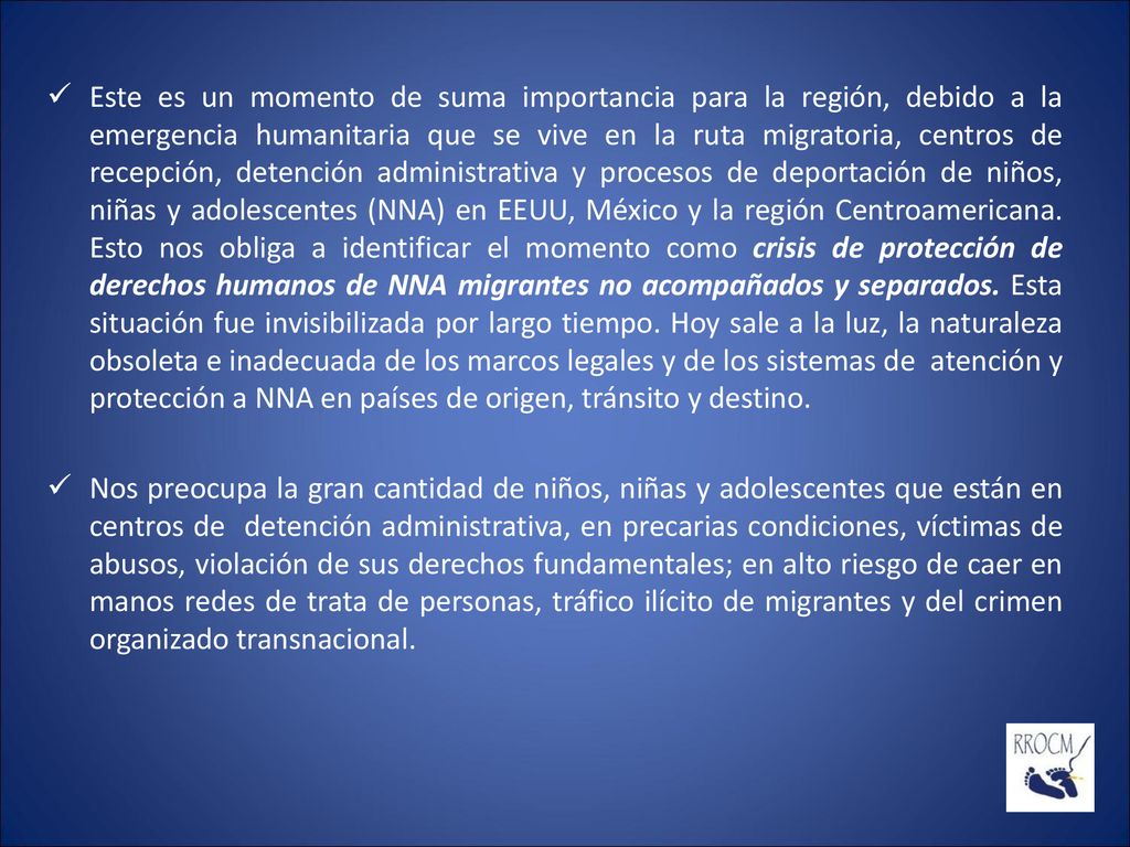 Este es un momento de suma importancia para la región, debido a la emergencia humanitaria que se vive en la ruta migratoria, centros de recepción, detención administrativa y procesos de deportación de niños, niñas y adolescentes (NNA) en EEUU, México y la región Centroamericana. Esto nos obliga a identificar el momento como crisis de protección de derechos humanos de NNA migrantes no acompañados y separados. Esta situación fue invisibilizada por largo tiempo. Hoy sale a la luz, la naturaleza obsoleta e inadecuada de los marcos legales y de los sistemas de atención y protección a NNA en países de origen, tránsito y destino.