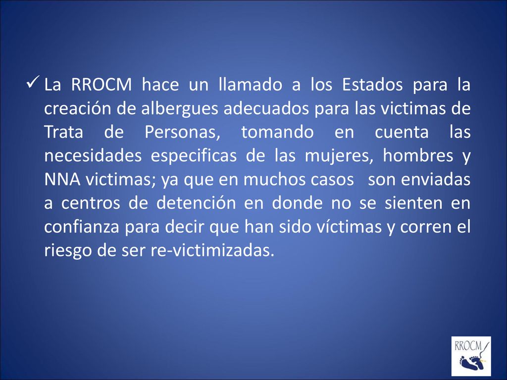 La RROCM hace un llamado a los Estados para la creación de albergues adecuados para las victimas de Trata de Personas, tomando en cuenta las necesidades especificas de las mujeres, hombres y NNA victimas; ya que en muchos casos son enviadas a centros de detención en donde no se sienten en confianza para decir que han sido víctimas y corren el riesgo de ser re-victimizadas.