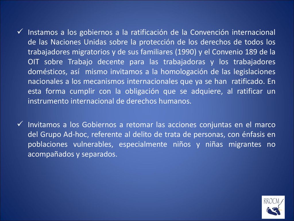 Instamos a los gobiernos a la ratificación de la Convención internacional de las Naciones Unidas sobre la protección de los derechos de todos los trabajadores migratorios y de sus familiares (1990) y el Convenio 189 de la OIT sobre Trabajo decente para las trabajadoras y los trabajadores domésticos, así mismo invitamos a la homologación de las legislaciones nacionales a los mecanismos internacionales que ya se han ratificado. En esta forma cumplir con la obligación que se adquiere, al ratificar un instrumento internacional de derechos humanos.