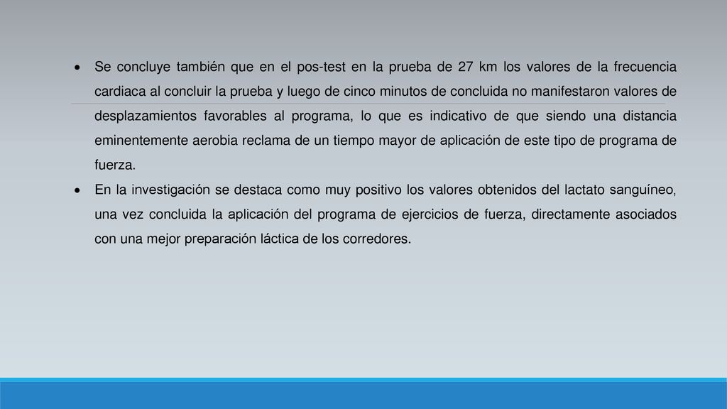 Se concluye también que en el pos-test en la prueba de 27 km los valores de la frecuencia cardiaca al concluir la prueba y luego de cinco minutos de concluida no manifestaron valores de desplazamientos favorables al programa, lo que es indicativo de que siendo una distancia eminentemente aerobia reclama de un tiempo mayor de aplicación de este tipo de programa de fuerza.