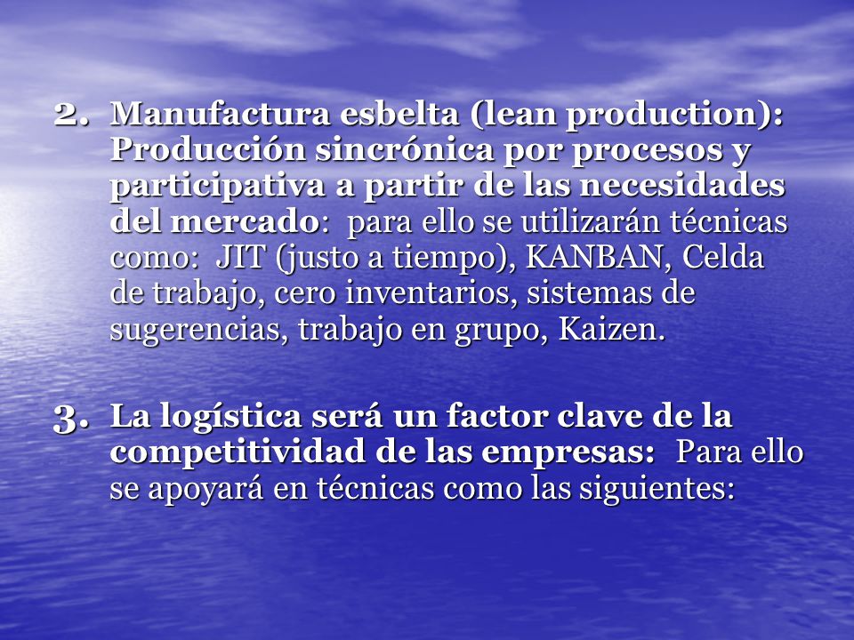 Manufactura esbelta (lean production): Producción sincrónica por procesos y participativa a partir de las necesidades del mercado: para ello se utilizarán técnicas como: JIT (justo a tiempo), KANBAN, Celda de trabajo, cero inventarios, sistemas de sugerencias, trabajo en grupo, Kaizen.
