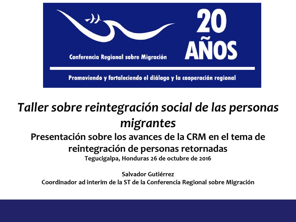 Taller sobre reintegración social de las personas migrantes Presentación sobre los avances de la CRM en el tema de reintegración de personas retornadas Tegucigalpa, Honduras 26 de octubre de 2016 Salvador Gutiérrez Coordinador ad interim de la ST de la Conferencia Regional sobre Migración