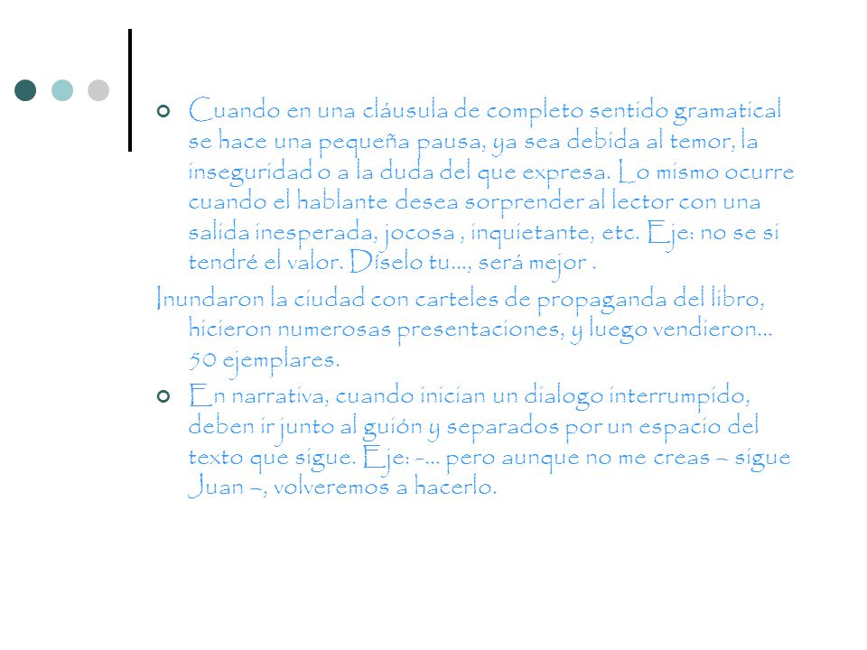 Cuando en una cláusula de completo sentido gramatical se hace una pequeña pausa, ya sea debida al temor, la inseguridad o a la duda del que expresa. Lo mismo ocurre cuando el hablante desea sorprender al lector con una salida inesperada, jocosa , inquietante, etc. Eje: no se si tendré el valor. Díselo tu…, será mejor .