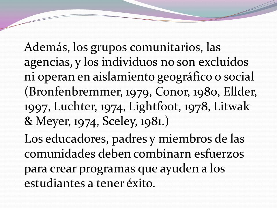 Además, los grupos comunitarios, las agencias, y los individuos no son excluídos ni operan en aislamiento geográfico o social (Bronfenbremmer, 1979, Conor, 1980, Ellder, 1997, Luchter, 1974, Lightfoot, 1978, Litwak & Meyer, 1974, Sceley, 1981.) Los educadores, padres y miembros de las comunidades deben combinarn esfuerzos para crear programas que ayuden a los estudiantes a tener éxito.