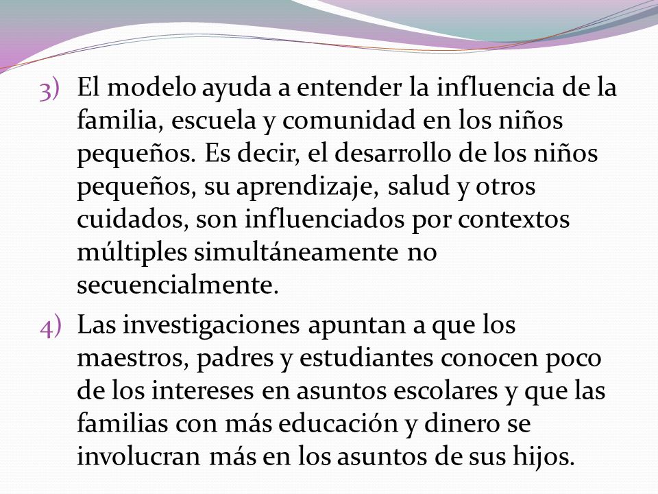 El modelo ayuda a entender la influencia de la familia, escuela y comunidad en los niños pequeños. Es decir, el desarrollo de los niños pequeños, su aprendizaje, salud y otros cuidados, son influenciados por contextos múltiples simultáneamente no secuencialmente.