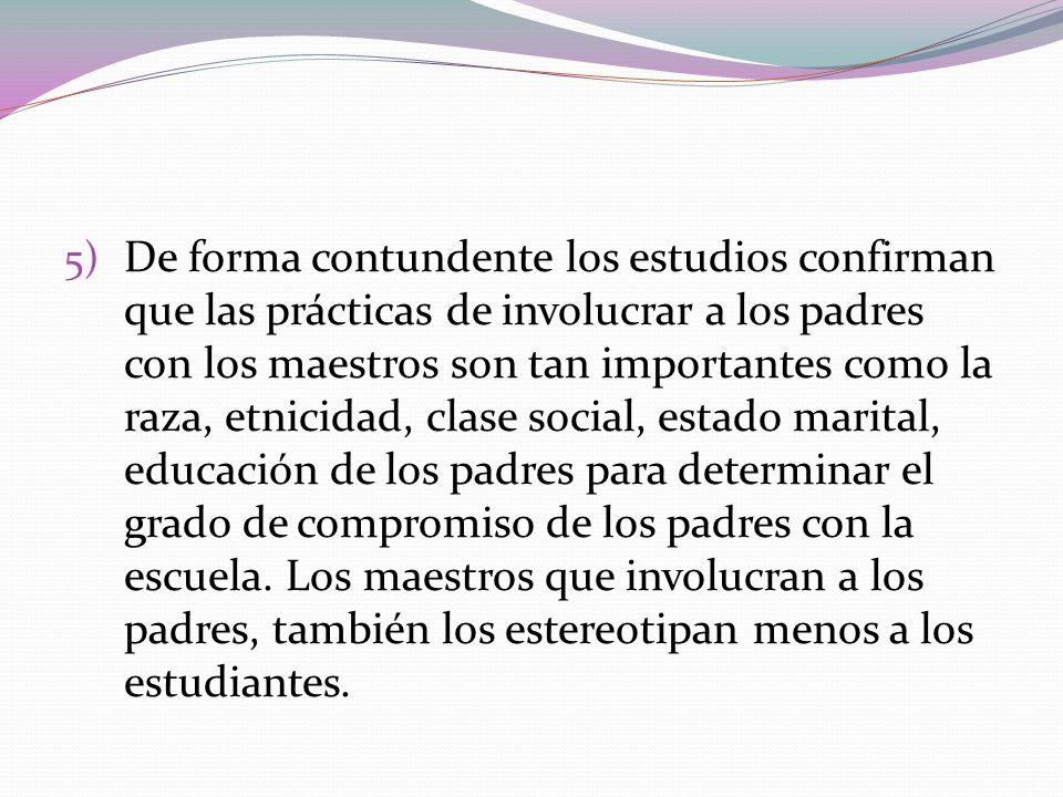 De forma contundente los estudios confirman que las prácticas de involucrar a los padres con los maestros son tan importantes como la raza, etnicidad, clase social, estado marital, educación de los padres para determinar el grado de compromiso de los padres con la escuela.
