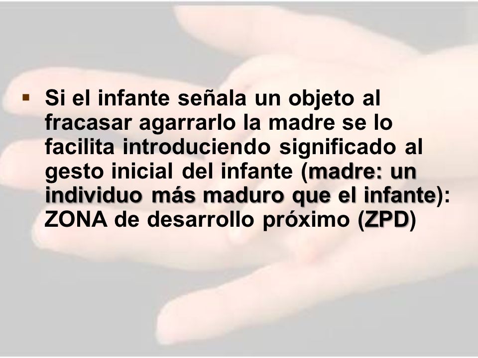 Si el infante señala un objeto al fracasar agarrarlo la madre se lo facilita introduciendo significado al gesto inicial del infante (madre: un individuo más maduro que el infante): ZONA de desarrollo próximo (ZPD)