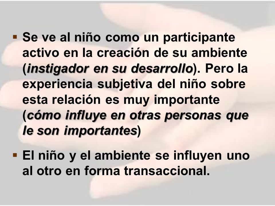 Se ve al niño como un participante activo en la creación de su ambiente (instigador en su desarrollo). Pero la experiencia subjetiva del niño sobre esta relación es muy importante (cómo influye en otras personas que le son importantes)