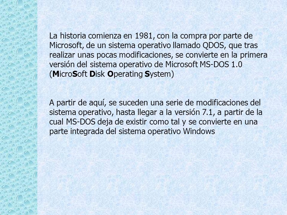 La historia comienza en 1981, con la compra por parte de Microsoft, de un sistema operativo llamado QDOS, que tras realizar unas pocas modificaciones, se convierte en la primera versión del sistema operativo de Microsoft MS-DOS 1.0 (MicroSoft Disk Operating System)
