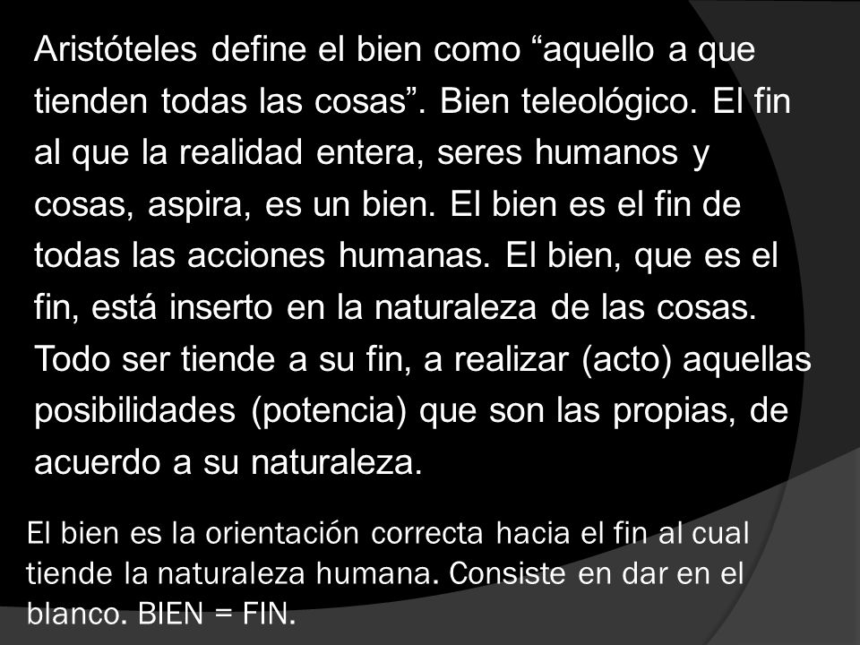 Aristóteles define el bien como aquello a que tienden todas las cosas . Bien teleológico. El fin al que la realidad entera, seres humanos y cosas, aspira, es un bien. El bien es el fin de todas las acciones humanas. El bien, que es el fin, está inserto en la naturaleza de las cosas. Todo ser tiende a su fin, a realizar (acto) aquellas posibilidades (potencia) que son las propias, de acuerdo a su naturaleza.