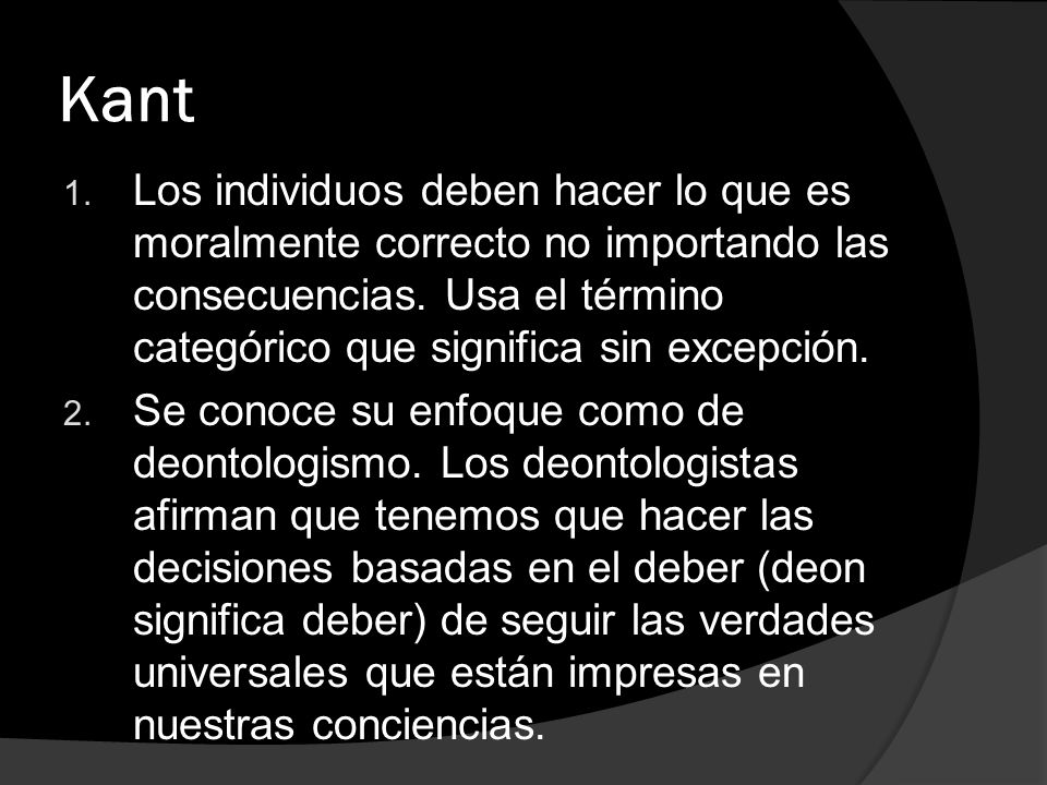 Kant Los individuos deben hacer lo que es moralmente correcto no importando las consecuencias. Usa el término categórico que significa sin excepción.