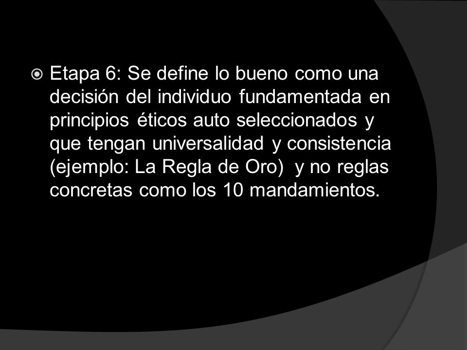 Etapa 6: Se define lo bueno como una decisión del individuo fundamentada en principios éticos auto seleccionados y que tengan universalidad y consistencia (ejemplo: La Regla de Oro) y no reglas concretas como los 10 mandamientos.