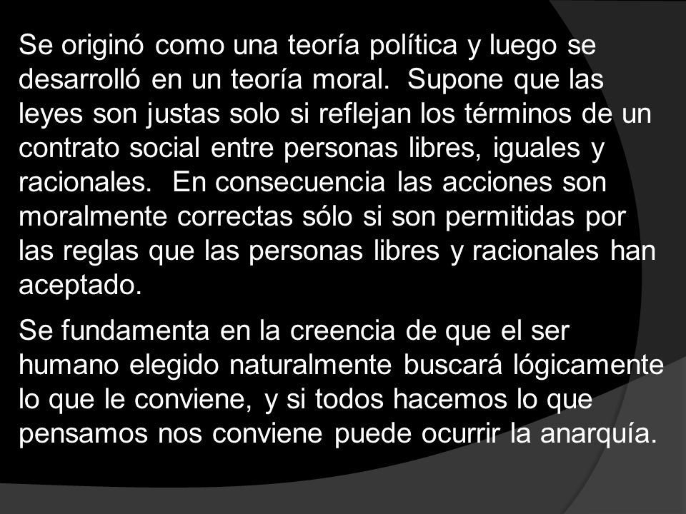 Se originó como una teoría política y luego se desarrolló en un teoría moral. Supone que las leyes son justas solo si reflejan los términos de un contrato social entre personas libres, iguales y racionales. En consecuencia las acciones son moralmente correctas sólo si son permitidas por las reglas que las personas libres y racionales han aceptado.