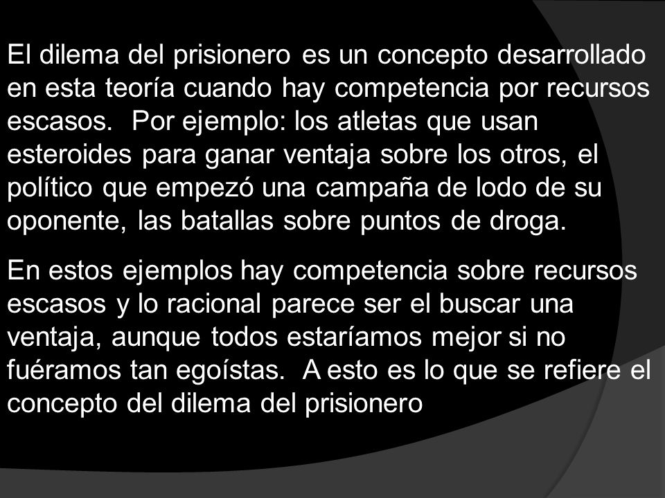 El dilema del prisionero es un concepto desarrollado en esta teoría cuando hay competencia por recursos escasos. Por ejemplo: los atletas que usan esteroides para ganar ventaja sobre los otros, el político que empezó una campaña de lodo de su oponente, las batallas sobre puntos de droga.