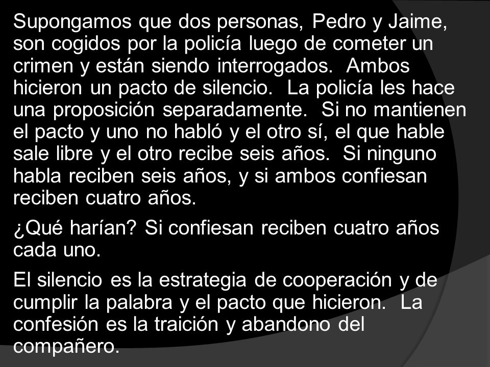 Supongamos que dos personas, Pedro y Jaime, son cogidos por la policía luego de cometer un crimen y están siendo interrogados. Ambos hicieron un pacto de silencio. La policía les hace una proposición separadamente. Si no mantienen el pacto y uno no habló y el otro sí, el que hable sale libre y el otro recibe seis años. Si ninguno habla reciben seis años, y si ambos confiesan reciben cuatro años.