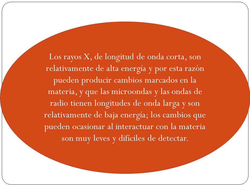 Los rayos X, de longitud de onda corta, son relativamente de alta energía y por esta razón pueden producir cambios marcados en la materia, y que las microondas y las ondas de radio tienen longitudes de onda larga y son relativamente de baja energía; los cambios que pueden ocasionar al interactuar con la materia son muy leves y difíciles de detectar.