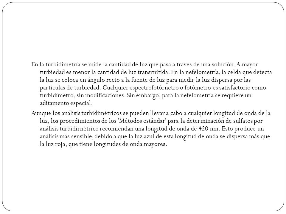 En la turbidimetría se mide la cantidad de luz que pasa a través de una solución. A mayor turbiedad es menor la cantidad de luz transrnitida. En la nefelometría, la celda que detecta la luz se coloca en ángulo recto a la fuente de luz para medir la luz dispersa por las partículas de turbiedad. Cualquier espectrofotórnetro o fotómetro es satisfactorio como turbidímetro, sin modificaciones. Sin embargo, para la nefelometría se requiere un aditamento especial.