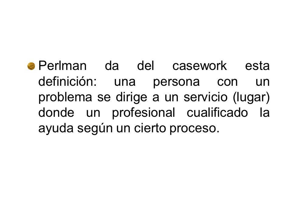 Perlman da del casework esta definición: una persona con un problema se dirige a un servicio (lugar) donde un profesional cualificado la ayuda según un cierto proceso.