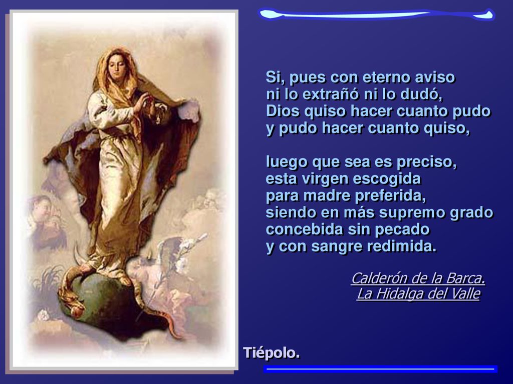 Si, pues con eterno aviso ni lo extrañó ni lo dudó, Dios quiso hacer cuanto pudo y pudo hacer cuanto quiso, luego que sea es preciso, esta virgen escogida para madre preferida, siendo en más supremo grado concebida sin pecado y con sangre redimida.