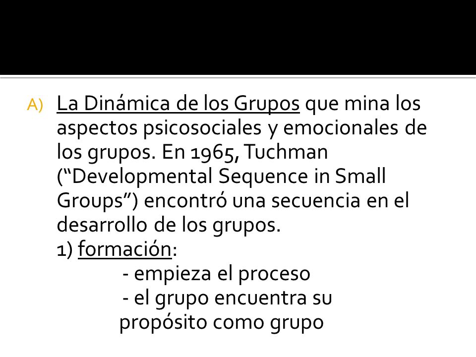 La Dinámica de los Grupos que mina los aspectos psicosociales y emocionales de los grupos. En 1965, Tuchman ( Developmental Sequence in Small Groups ) encontró una secuencia en el desarrollo de los grupos.